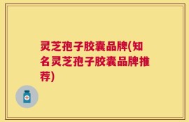 灵芝孢子胶囊品牌(知名灵芝孢子胶囊品牌推荐)