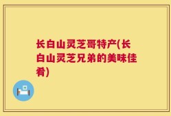 长白山灵芝哥特产(长白山灵芝兄弟的美味佳肴)