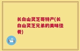 长白山灵芝哥特产(长白山灵芝兄弟的美味佳肴)