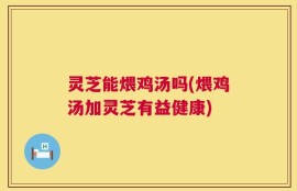 灵芝能煨鸡汤吗(煨鸡汤加灵芝有益健康)