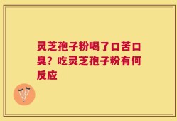 灵芝孢子粉喝了口苦口臭？吃灵芝孢子粉有何反应