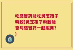 吃感冒药能吃灵芝孢子粉胶(灵芝孢子粉胶能否与感冒药一起服用？)