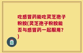 吃感冒药能吃灵芝孢子粉胶(灵芝孢子粉胶能否与感冒药一起服用？)