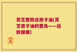 灵芝惠致远孢子油(灵芝孢子油的惠及——远致健康)