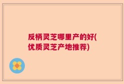 反柄灵芝哪里产的好(优质灵芝产地推荐)