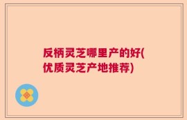 反柄灵芝哪里产的好(优质灵芝产地推荐)