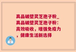 真品破壁灵芝孢子粉_真品破壁灵芝孢子粉：高效吸收，增强免疫力，健康生活新选择