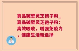 真品破壁灵芝孢子粉_真品破壁灵芝孢子粉：高效吸收，增强免疫力，健康生活新选择