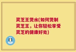 灵芝王煲水(如何煲制灵芝王，让你轻松享受灵芝的健康好处)