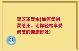 灵芝王煲水(如何煲制灵芝王，让你轻松享受灵芝的健康好处)