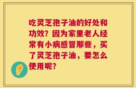 吃灵芝孢子油的好处和功效？因为家里老人经常有小病感冒那些，买了灵芝孢子油，要怎么使用呢？