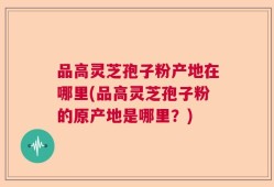 品高灵芝孢子粉产地在哪里(品高灵芝孢子粉的原产地是哪里？)