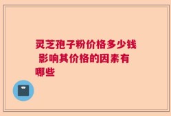 灵芝孢子粉价格多少钱 影响其价格的因素有哪些