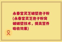 永春堂灵芝破壁孢子粉(永春堂灵芝孢子粉突破破壁技术，提高营养吸收效果)