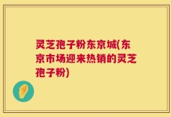 灵芝孢子粉东京城(东京市场迎来热销的灵芝孢子粉)