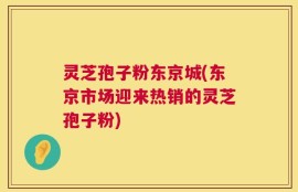 灵芝孢子粉东京城(东京市场迎来热销的灵芝孢子粉)