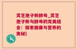 灵芝孢子粉酵母_灵芝孢子粉与酵母的完美结合：探索健康与营养的奥秘)
