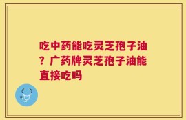 吃中药能吃灵芝孢子油？广药牌灵芝孢子油能直接吃吗