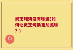 灵芝炖汤没有味道(如何让灵芝炖汤更加美味？)
