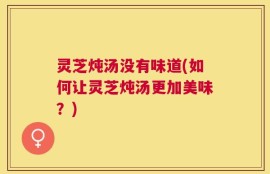 灵芝炖汤没有味道(如何让灵芝炖汤更加美味？)