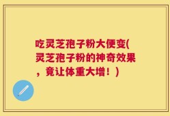 吃灵芝孢子粉大便变(灵芝孢子粉的神奇效果，竟让体重大增！)