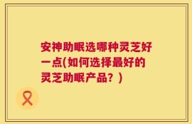 安神助眠选哪种灵芝好一点(如何选择最好的灵芝助眠产品？)