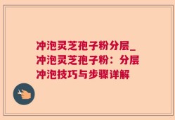 冲泡灵芝孢子粉分层_冲泡灵芝孢子粉：分层冲泡技巧与步骤详解