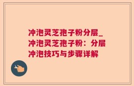 冲泡灵芝孢子粉分层_冲泡灵芝孢子粉：分层冲泡技巧与步骤详解
