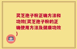 灵芝孢子粉正确方法和功效(灵芝孢子粉的正确使用方法及健康功效)