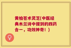 黄柏苍术灵芝(中医经典木兰诗中提到的四药合一，功效神奇！)