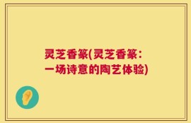 灵芝香篆(灵芝香篆：一场诗意的陶艺体验)
