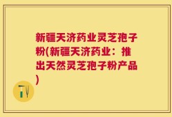 新疆天济药业灵芝孢子粉(新疆天济药业：推出天然灵芝孢子粉产品)