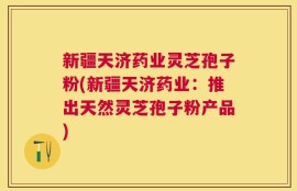 新疆天济药业灵芝孢子粉(新疆天济药业：推出天然灵芝孢子粉产品)