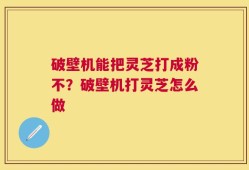 破壁机能把灵芝打成粉不？破壁机打灵芝怎么做