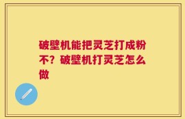 破壁机能把灵芝打成粉不？破壁机打灵芝怎么做