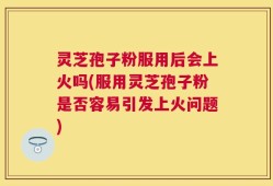 灵芝孢子粉服用后会上火吗(服用灵芝孢子粉是否容易引发上火问题)