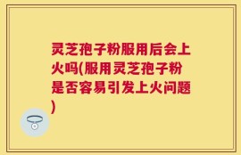 灵芝孢子粉服用后会上火吗(服用灵芝孢子粉是否容易引发上火问题)