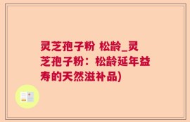 灵芝孢子粉 松龄_灵芝孢子粉：松龄延年益寿的天然滋补品)