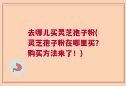 去哪儿买灵芝孢子粉(灵芝孢子粉在哪里买？购买方法来了！)