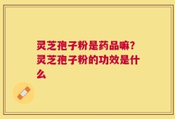 灵芝孢子粉是药品嘛？灵芝孢子粉的功效是什么