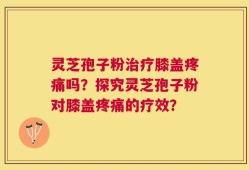 灵芝孢子粉治疗膝盖疼痛吗？探究灵芝孢子粉对膝盖疼痛的疗效？