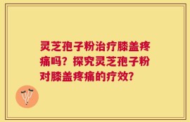 灵芝孢子粉治疗膝盖疼痛吗？探究灵芝孢子粉对膝盖疼痛的疗效？