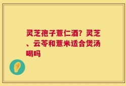 灵芝孢子薏仁酒？灵芝、云苓和薏米适合煲汤喝吗