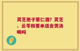 灵芝孢子薏仁酒？灵芝、云苓和薏米适合煲汤喝吗