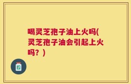 喝灵芝孢子油上火吗(灵芝孢子油会引起上火吗？)