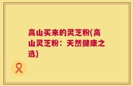 高山买来的灵芝粉(高山灵芝粉：天然健康之选)