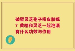 破壁灵芝孢子粉皮肤痒？黄精和灵芝一起泡酒有什么功效与作用