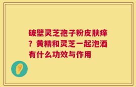 破壁灵芝孢子粉皮肤痒？黄精和灵芝一起泡酒有什么功效与作用
