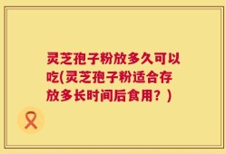 灵芝孢子粉放多久可以吃(灵芝孢子粉适合存放多长时间后食用？)