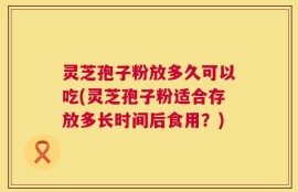 灵芝孢子粉放多久可以吃(灵芝孢子粉适合存放多长时间后食用？)